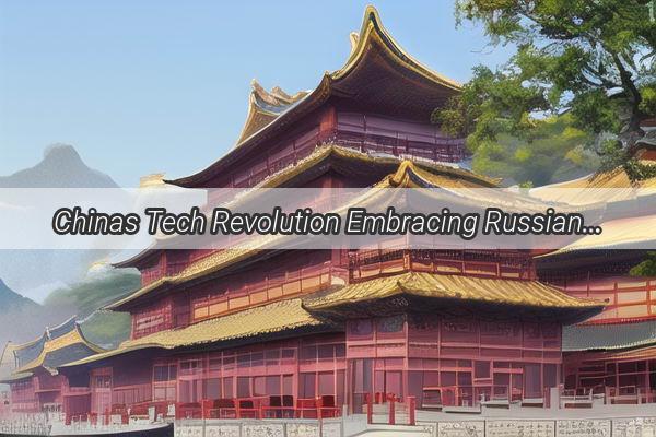 Chinas Tech Revolution Embracing Russian Innovation for a Brighter Future